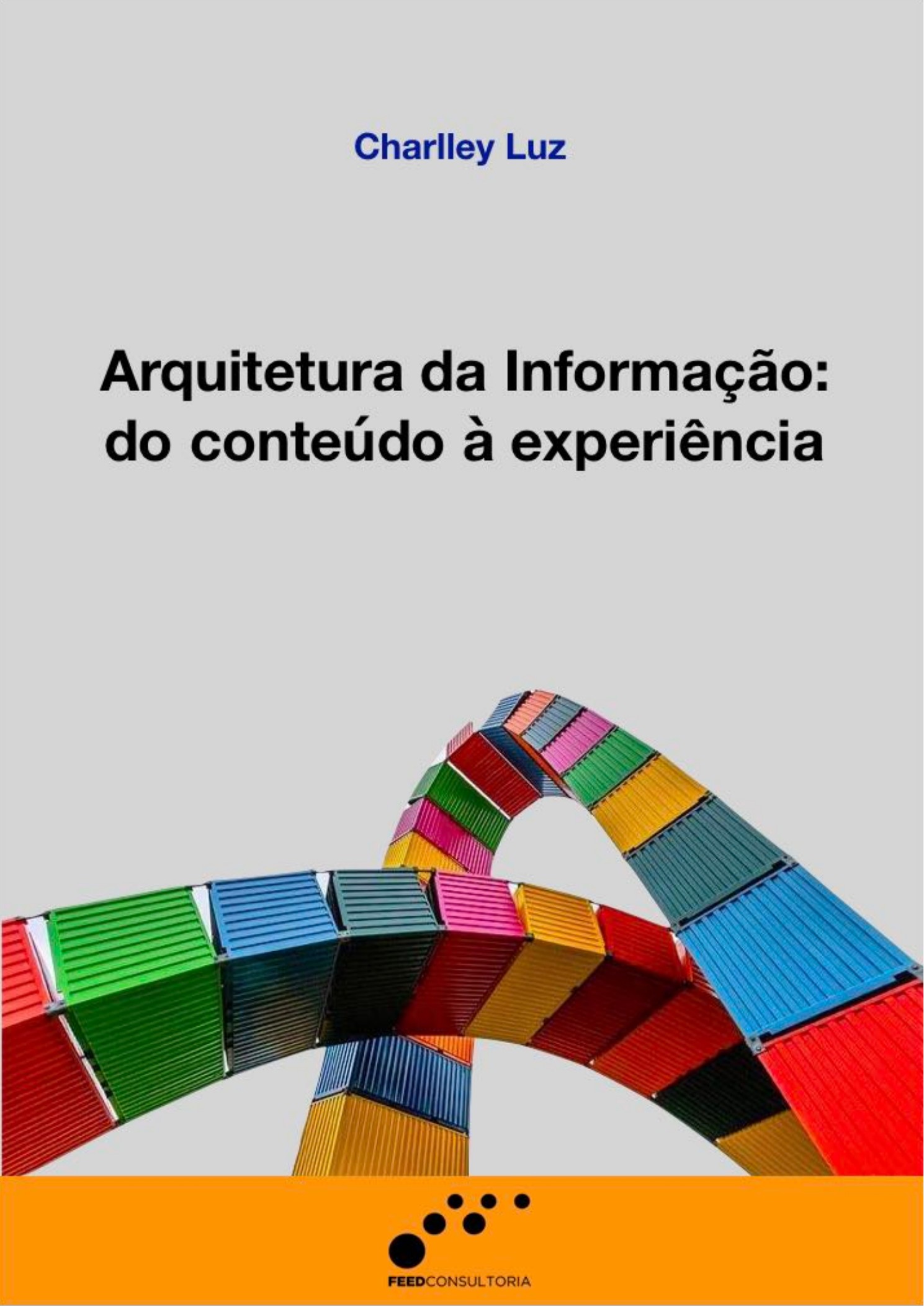 Capa vertical com fundo cinza-claro. No topo, aparece o nome “Charlley Luz” em azul. Ao centro, em letras pretas grandes, lê-se: “Arquitetura da Informação: do conteúdo à experiência”. Na metade inferior, há uma composição formada por contêineres coloridos nas cores vermelho, verde, azul, amarelo, rosa e laranja, organizados em estruturas curvas que se cruzam. Na base, uma faixa horizontal laranja contém o logotipo da Feed Consultoria, formado por círculos pretos de diferentes tamanhos e o nome da empresa.