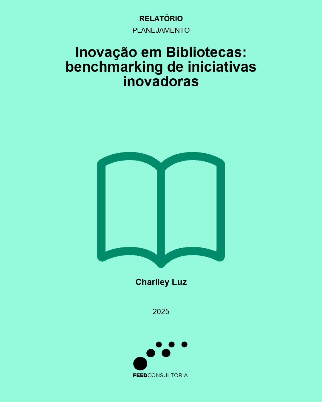 Capa vertical com fundo verde-menta e textos centralizados em preto. No topo, aparecem as indicações “Relatório” e “Planejamento”. Abaixo, em letras grandes, lê-se: “Inovação em Bibliotecas: benchmarking de iniciativas inovadoras”. No centro, há um ícone verde-escuro de livro aberto, desenhado por contornos geométricos. Na parte inferior, aparecem o nome “Charlley Luz” e o ano “2025”. No rodapé, está o logotipo da Feed Consultoria, formado por círculos pretos de diferentes tamanhos e o nome da empresa.